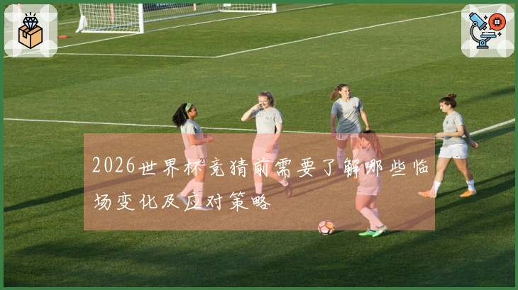 2026世界杯竞猜前需要了解哪些临场变化及应对策略
